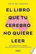 El libro que tu cerebro no quiere leer : cómo reeducar el cerebro para ser más feliz y vivir con plenitud